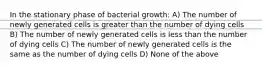 In the stationary phase of bacterial growth: A) The number of newly generated cells is greater than the number of dying cells B) The number of newly generated cells is less than the number of dying cells C) The number of newly generated cells is the same as the number of dying cells D) None of the above