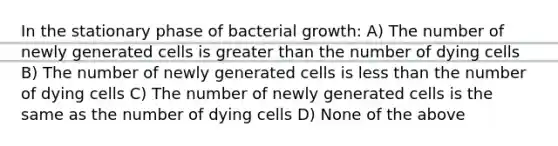 In the stationary phase of bacterial growth: A) The number of newly generated cells is greater than the number of dying cells B) The number of newly generated cells is less than the number of dying cells C) The number of newly generated cells is the same as the number of dying cells D) None of the above