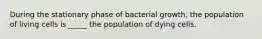 During the stationary phase of bacterial growth, the population of living cells is _____ the population of dying cells.