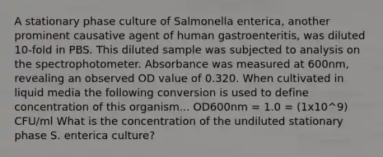 A stationary phase culture of Salmonella enterica, another prominent causative agent of human gastroenteritis, was diluted 10-fold in PBS. This diluted sample was subjected to analysis on the spectrophotometer. Absorbance was measured at 600nm, revealing an observed OD value of 0.320. When cultivated in liquid media the following conversion is used to define concentration of this organism... OD600nm = 1.0 = (1x10^9) CFU/ml What is the concentration of the undiluted stationary phase S. enterica culture?