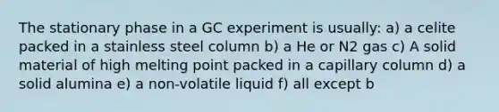 The stationary phase in a GC experiment is usually: a) a celite packed in a stainless steel column b) a He or N2 gas c) A solid material of high melting point packed in a capillary column d) a solid alumina e) a non-volatile liquid f) all except b