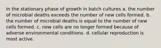 In the stationary phase of growth in batch cultures a. the number of microbial deaths exceeds the number of new cells formed. b. the number of microbial deaths is equal to the number of new cells formed. c. new cells are no longer formed because of adverse environmental conditions. d. cellular reproduction is most active.