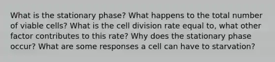 What is the stationary phase? What happens to the total number of viable cells? What is the cell division rate equal to, what other factor contributes to this rate? Why does the stationary phase occur? What are some responses a cell can have to starvation?