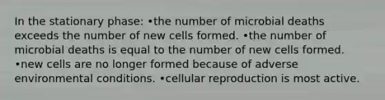 In the stationary phase: •the number of microbial deaths exceeds the number of new cells formed. •the number of microbial deaths is equal to the number of new cells formed. •new cells are no longer formed because of adverse environmental conditions. •cellular reproduction is most active.