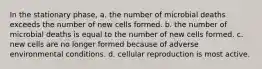 In the stationary phase, a. the number of microbial deaths exceeds the number of new cells formed. b. the number of microbial deaths is equal to the number of new cells formed. c. new cells are no longer formed because of adverse environmental conditions. d. cellular reproduction is most active.