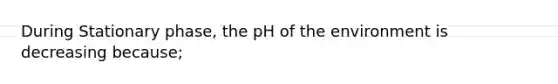 During Stationary phase, the pH of the environment is decreasing because;