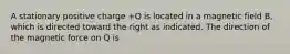 A stationary positive charge +Q is located in a magnetic field B, which is directed toward the right as indicated. The direction of the magnetic force on Q is