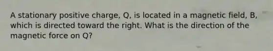 A stationary positive charge, Q, is located in a magnetic field, B, which is directed toward the right. What is the direction of the magnetic force on Q?