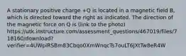 A stationary positive charge +Q is located in a magnetic field B, which is directed toward the right as indicated. The direction of the magnetic force on Q is (link to the photo) https://utk.instructure.com/assessment_questions/467019/files/718160/download?verifier=4UWpiRSBm83Cbqo0XmWnqcTs7ouLT6JXtTw8eR4W