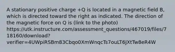 A stationary positive charge +Q is located in a magnetic field B, which is directed toward the right as indicated. The direction of the magnetic force on Q is (link to the photo) https://utk.instructure.com/assessment_questions/467019/files/718160/download?verifier=4UWpiRSBm83Cbqo0XmWnqcTs7ouLT6JXtTw8eR4W