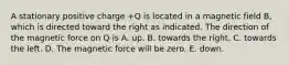 A stationary positive charge +Q is located in a magnetic field B, which is directed toward the right as indicated. The direction of the magnetic force on Q is A. up. B. towards the right. C. towards the left. D. The magnetic force will be zero. E. down.