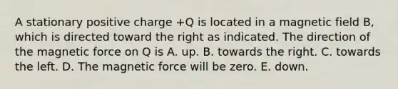 A stationary positive charge +Q is located in a magnetic field B, which is directed toward the right as indicated. The direction of the magnetic force on Q is A. up. B. towards the right. C. towards the left. D. The magnetic force will be zero. E. down.