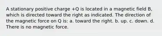 A stationary positive charge +Q is located in a magnetic field B, which is directed toward the right as indicated. The direction of the magnetic force on Q is: a. toward the right. b. up. c. down. d. There is no magnetic force.