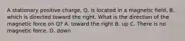 A stationary positive charge, Q, is located in a magnetic field, B, which is directed toward the right. What is the direction of the magnetic force on Q? A. toward the right B. up C. There is no magnetic force. D. down