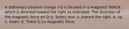 A stationary positive charge +Q is located in a magnetic field B, which is directed toward the right as indicated. The direction of the magnetic force on Q is: Select one: a. toward the right. b. up. c. down. d. There is no magnetic force.