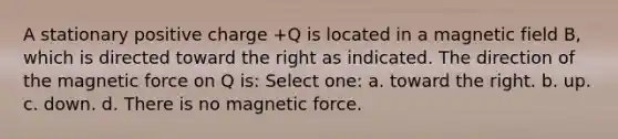 A stationary positive charge +Q is located in a magnetic field B, which is directed toward the right as indicated. The direction of the magnetic force on Q is: Select one: a. toward the right. b. up. c. down. d. There is no magnetic force.