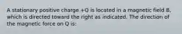 A stationary positive charge +Q is located in a magnetic field B, which is directed toward the right as indicated. The direction of the magnetic force on Q is: