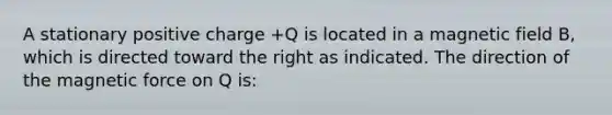 A stationary positive charge +Q is located in a magnetic field B, which is directed toward the right as indicated. The direction of the magnetic force on Q is: