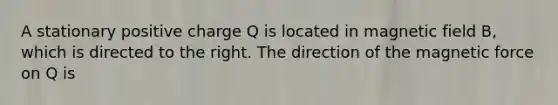 A stationary positive charge Q is located in magnetic field B, which is directed to the right. The direction of the magnetic force on Q is