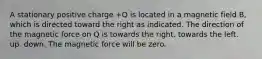 A stationary positive charge +Q is located in a magnetic field B, which is directed toward the right as indicated. The direction of the magnetic force on Q is towards the right. towards the left. up. down. The magnetic force will be zero.