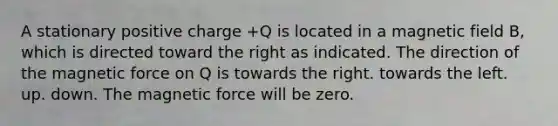 A stationary positive charge +Q is located in a magnetic field B, which is directed toward the right as indicated. The direction of the magnetic force on Q is towards the right. towards the left. up. down. The magnetic force will be zero.