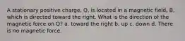 A stationary positive charge, Q, is located in a magnetic field, B, which is directed toward the right. What is the direction of the magnetic force on Q? a. toward the right b. up c. down d. There is no magnetic force.