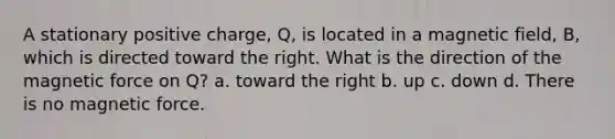 A stationary positive charge, Q, is located in a magnetic field, B, which is directed toward the right. What is the direction of the magnetic force on Q? a. toward the right b. up c. down d. There is no magnetic force.