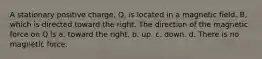 A stationary positive charge, Q, is located in a magnetic field, B, which is directed toward the right. The direction of the magnetic force on Q is a. toward the right. b. up. c. down. d. There is no magnetic force.