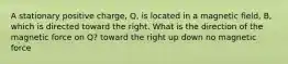 A stationary positive charge, Q, is located in a magnetic field, B, which is directed toward the right. What is the direction of the magnetic force on Q? toward the right up down no magnetic force