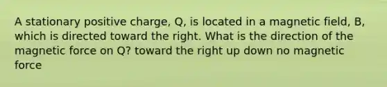 A stationary positive charge, Q, is located in a magnetic field, B, which is directed toward the right. What is the direction of the magnetic force on Q? toward the right up down no magnetic force