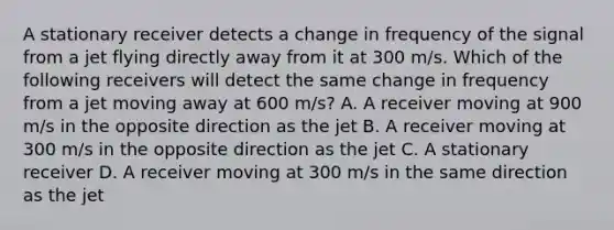 A stationary receiver detects a change in frequency of the signal from a jet flying directly away from it at 300 m/s. Which of the following receivers will detect the same change in frequency from a jet moving away at 600 m/s? A. A receiver moving at 900 m/s in the opposite direction as the jet B. A receiver moving at 300 m/s in the opposite direction as the jet C. A stationary receiver D. A receiver moving at 300 m/s in the same direction as the jet