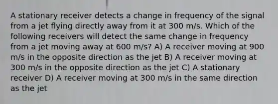 A stationary receiver detects a change in frequency of the signal from a jet flying directly away from it at 300 m/s. Which of the following receivers will detect the same change in frequency from a jet moving away at 600 m/s? A) A receiver moving at 900 m/s in the opposite direction as the jet B) A receiver moving at 300 m/s in the opposite direction as the jet C) A stationary receiver D) A receiver moving at 300 m/s in the same direction as the jet