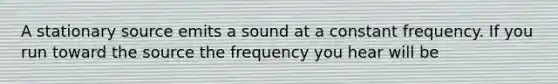 A stationary source emits a sound at a constant frequency. If you run toward the source the frequency you hear will be