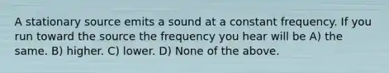 A stationary source emits a sound at a constant frequency. If you run toward the source the frequency you hear will be A) the same. B) higher. C) lower. D) None of the above.