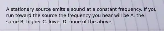 A stationary source emits a sound at a constant frequency. If you run toward the source the frequency you hear will be A. the same B. higher C. lower D. none of the above