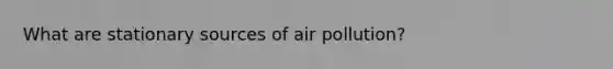 What are stationary sources of air pollution?