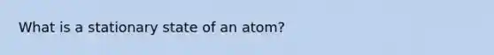 What is a stationary state of an atom?