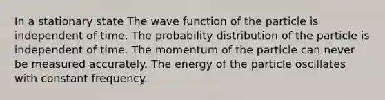 In a stationary state The wave function of the particle is independent of time. The probability distribution of the particle is independent of time. The momentum of the particle can never be measured accurately. The energy of the particle oscillates with constant frequency.