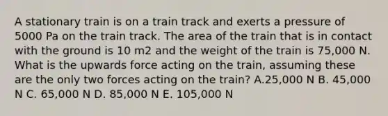 A stationary train is on a train track and exerts a pressure of 5000 Pa on the train track. The area of the train that is in contact with the ground is 10 m2 and the weight of the train is 75,000 N. What is the upwards force acting on the train, assuming these are the only two forces acting on the train? A.25,000 N B. 45,000 N C. 65,000 N D. 85,000 N E. 105,000 N