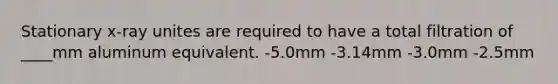 Stationary x-ray unites are required to have a total filtration of ____mm aluminum equivalent. -5.0mm -3.14mm -3.0mm -2.5mm