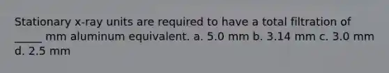 Stationary x-ray units are required to have a total filtration of _____ mm aluminum equivalent. a. 5.0 mm b. 3.14 mm c. 3.0 mm d. 2.5 mm