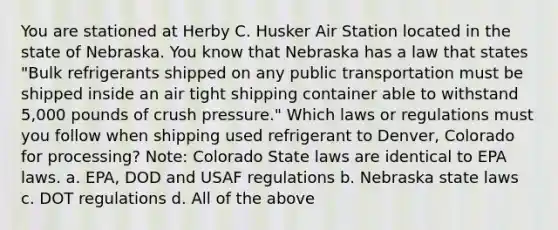 You are stationed at Herby C. Husker Air Station located in the state of Nebraska. You know that Nebraska has a law that states "Bulk refrigerants shipped on any public transportation must be shipped inside an air tight shipping container able to withstand 5,000 pounds of crush pressure." Which laws or regulations must you follow when shipping used refrigerant to Denver, Colorado for processing? Note: Colorado State laws are identical to EPA laws. a. EPA, DOD and USAF regulations b. Nebraska state laws c. DOT regulations d. All of the above