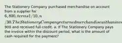 The Stationery Company purchased merchandise on account from a supplier for 6,800, terms 1/10, n/30. The Stationery Company returned merchandise with an invoice amount of900 and received full credit. a. If The Stationery Company pays the invoice within the discount period, what is the amount of cash required for the payment?