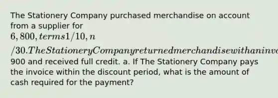 The Stationery Company purchased merchandise on account from a supplier for 6,800, terms 1/10, n/30. The Stationery Company returned merchandise with an invoice amount of900 and received full credit. a. If The Stationery Company pays the invoice within the discount period, what is the amount of cash required for the payment?