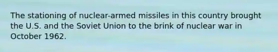 The stationing of nuclear-armed missiles in this country brought the U.S. and the Soviet Union to the brink of nuclear war in October 1962.