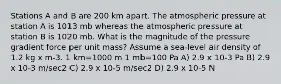 Stations A and B are 200 km apart. The atmospheric pressure at station A is 1013 mb whereas the atmospheric pressure at station B is 1020 mb. What is the magnitude of the pressure gradient force per unit mass? Assume a sea-level air density of 1.2 kg x m-3. 1 km=1000 m 1 mb=100 Pa A) 2.9 x 10-3 Pa B) 2.9 x 10-3 m/sec2 C) 2.9 x 10-5 m/sec2 D) 2.9 x 10-5 N