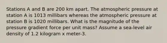 Stations A and B are 200 km apart. The atmospheric pressure at station A is 1013 millibars whereas the atmospheric pressure at station B is 1020 millibars. What is the magnitude of the pressure gradient force per unit mass? Assume a sea-level air density of 1.2 kilogram x meter-3.