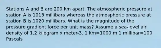 Stations A and B are 200 km apart. The atmospheric pressure at station A is 1013 millibars whereas the atmospheric pressure at station B is 1020 millibars. What is the magnitude of the pressure gradient force per unit mass? Assume a sea-level air density of 1.2 kilogram x meter-3. 1 km=1000 m 1 millibar=100 Pascals