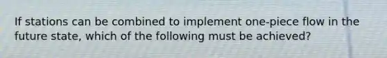 If stations can be combined to implement one-piece flow in the future state, which of the following must be achieved?