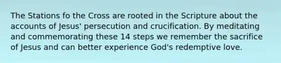 The Stations fo the Cross are rooted in the Scripture about the accounts of Jesus' persecution and crucification. By meditating and commemorating these 14 steps we remember the sacrifice of Jesus and can better experience God's redemptive love.